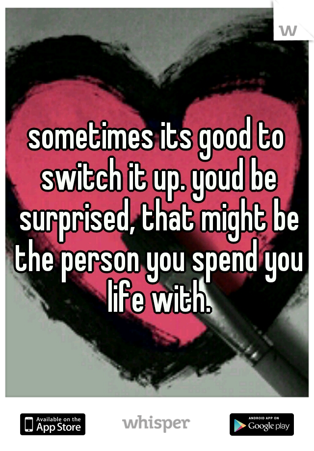 sometimes its good to switch it up. youd be surprised, that might be the person you spend you life with.