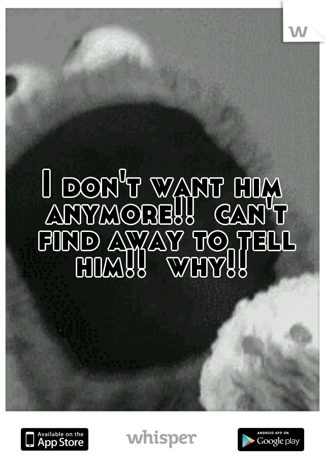 I don't want him anymore!!  can't find away to tell him!!  why!! 