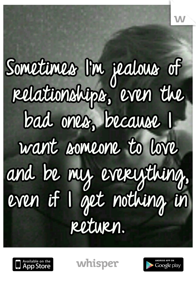 Sometimes I'm jealous of relationships, even the bad ones, because I want someone to love and be my everything, even if I get nothing in return.