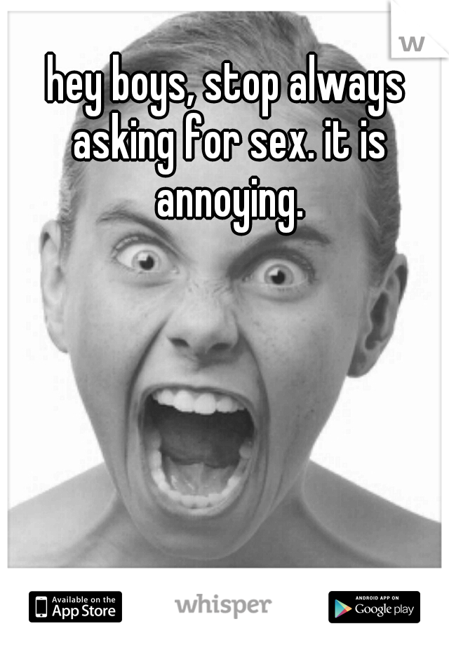 hey boys, stop always asking for sex. it is annoying.