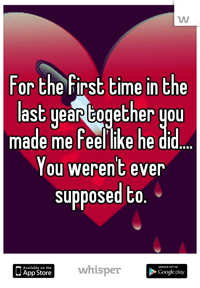 For the first time in the last year together you made me feel like he did.... You weren't ever supposed to.