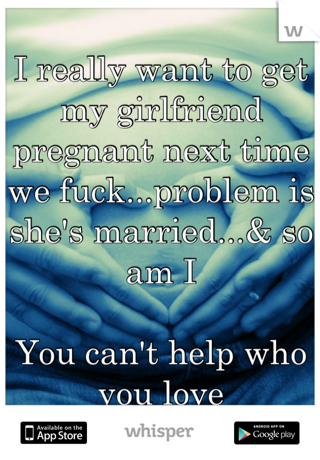 I really want to get my girlfriend pregnant next time we fuck...problem is she's married...& so am I

You can't help who you love