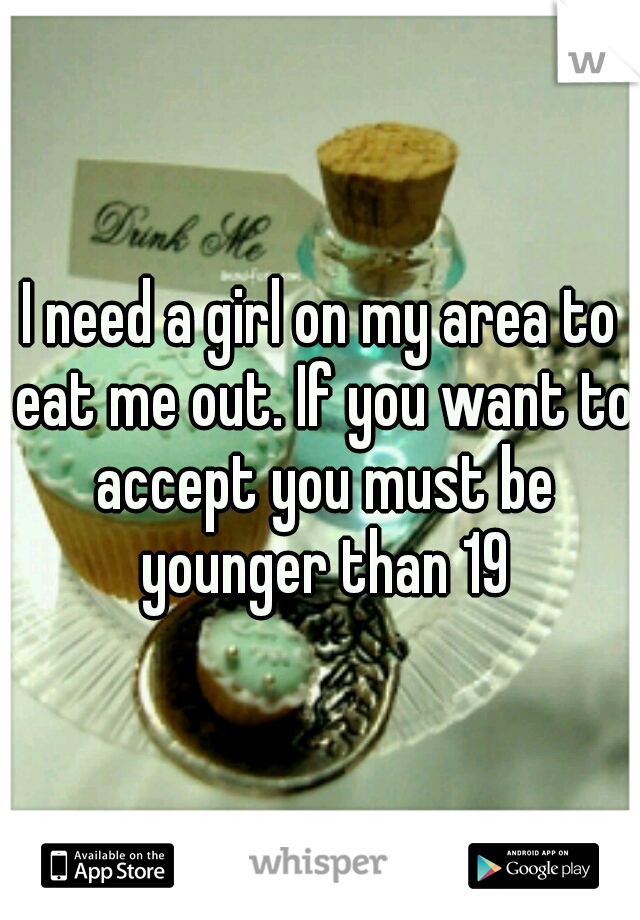 I need a girl on my area to eat me out. If you want to accept you must be younger than 19