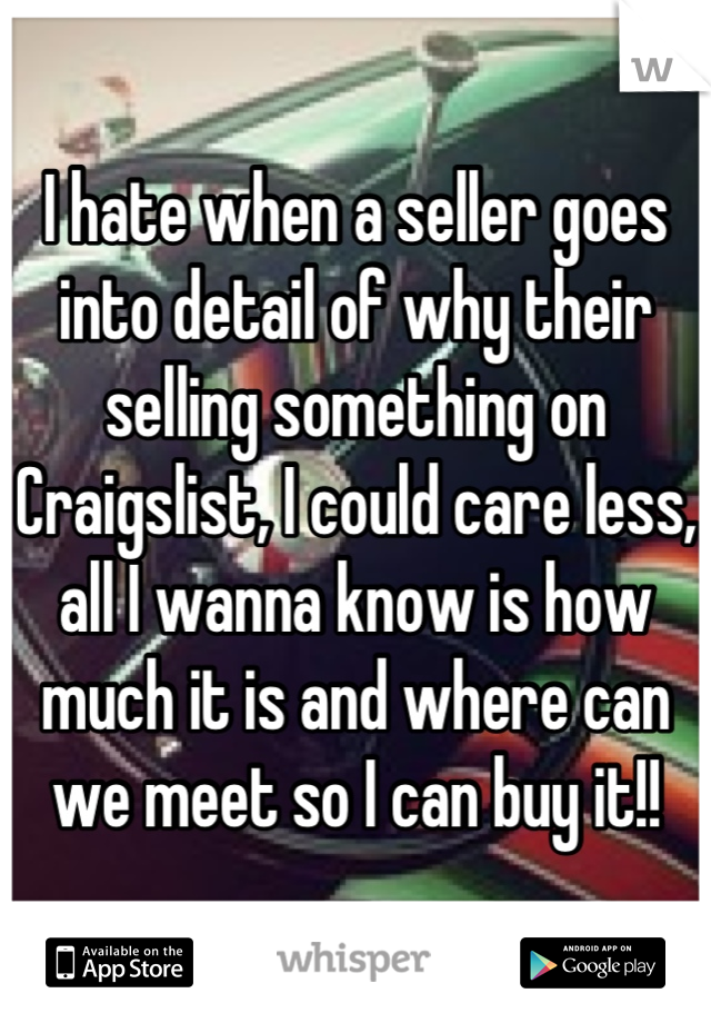 I hate when a seller goes into detail of why their selling something on Craigslist, I could care less, all I wanna know is how much it is and where can we meet so I can buy it!!