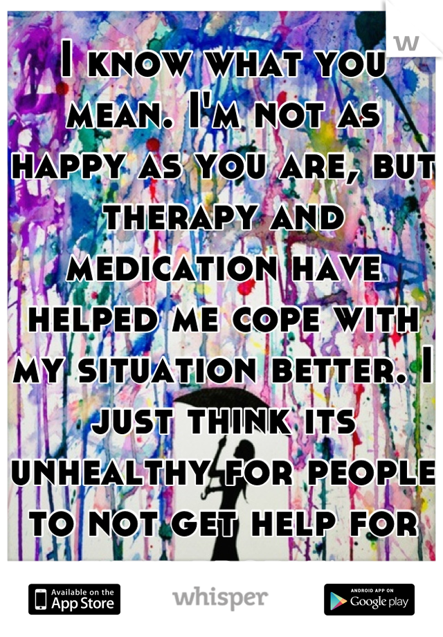 I know what you mean. I'm not as happy as you are, but therapy and medication have helped me cope with my situation better. I just think its unhealthy for people to not get help for their problem.