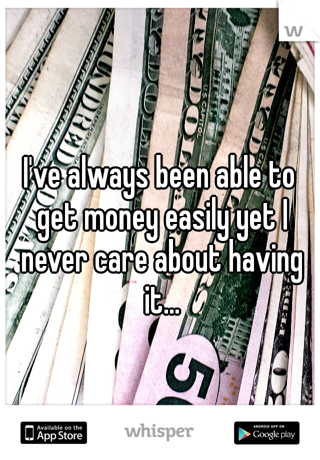 I've always been able to get money easily yet I never care about having it...
