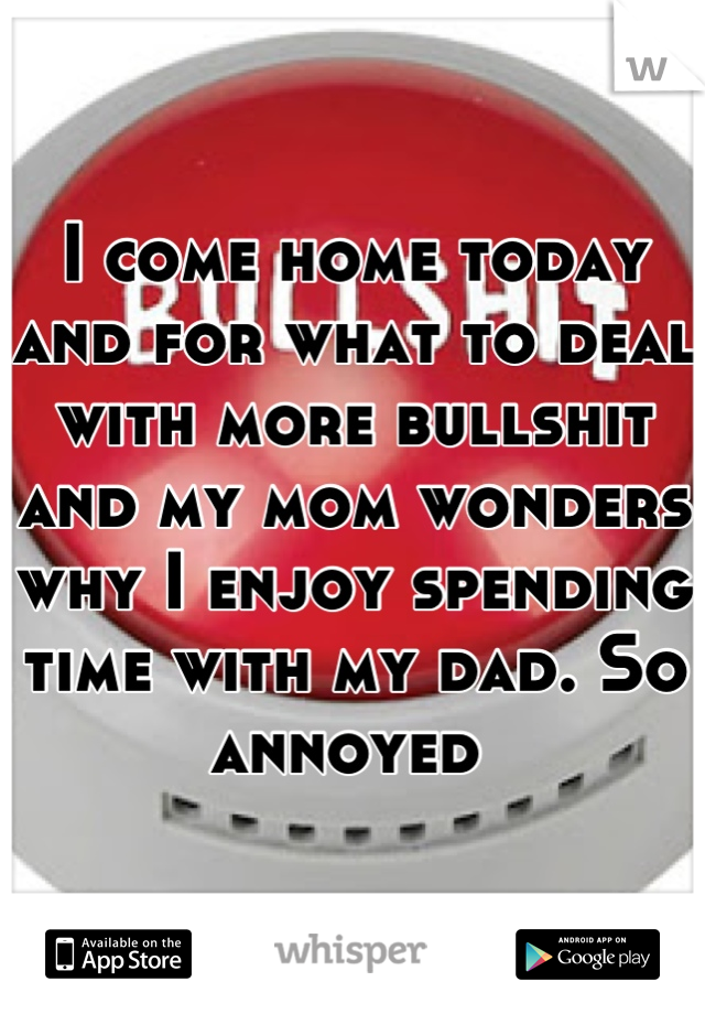 I come home today and for what to deal with more bullshit and my mom wonders why I enjoy spending time with my dad. So annoyed 