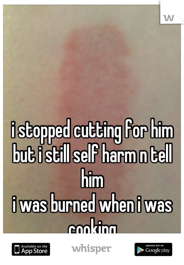 i stopped cutting for him
but i still self harm n tell him
i was burned when i was cooking