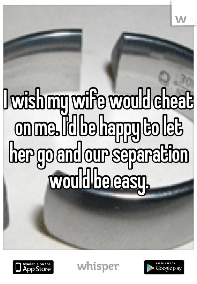 I wish my wife would cheat on me. I'd be happy to let her go and our separation would be easy.