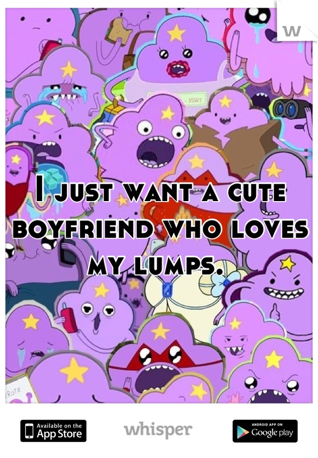 I just want a cute boyfriend who loves my lumps. 
