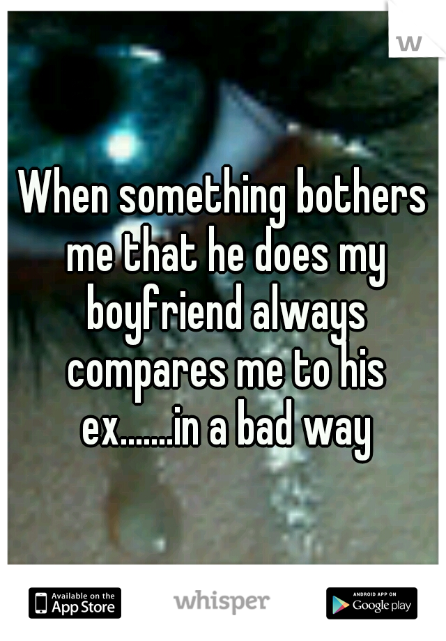 When something bothers me that he does my boyfriend always compares me to his ex.......in a bad way