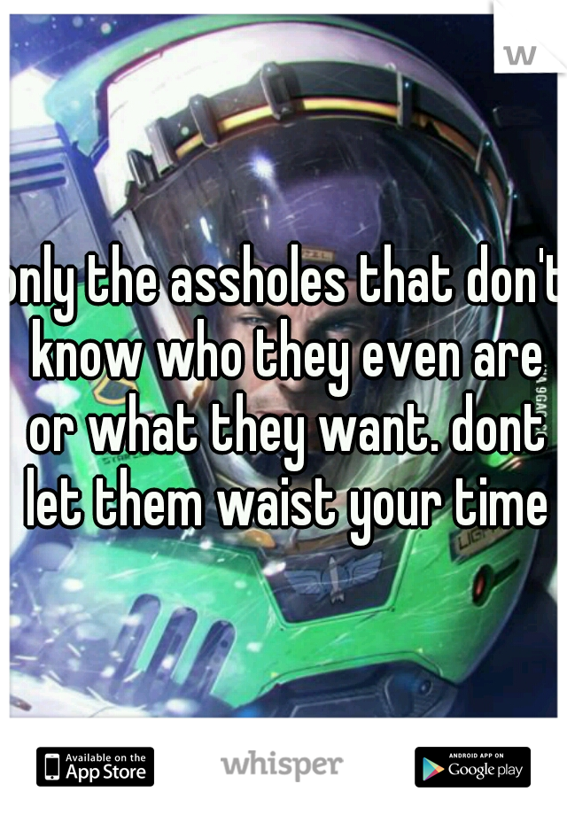 only the assholes that don't know who they even are or what they want. dont let them waist your time