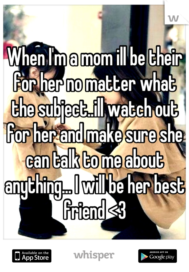 When I'm a mom ill be their for her no matter what the subject..ill watch out for her and make sure she can talk to me about anything... I will be her best friend <3