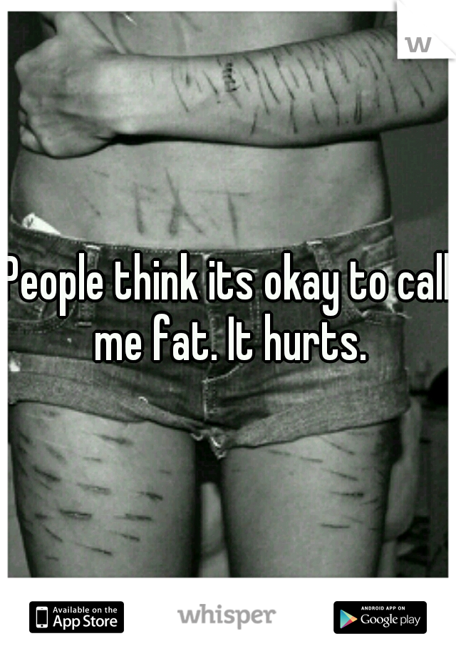 People think its okay to call me fat. It hurts.