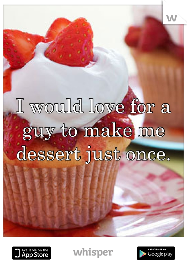 I would love for a guy to make me dessert just once.