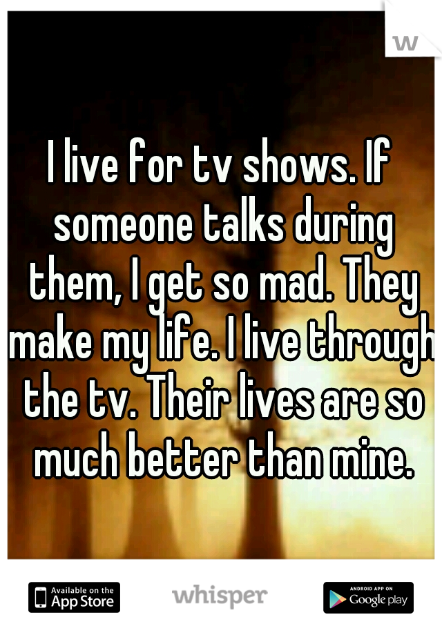 I live for tv shows. If someone talks during them, I get so mad. They make my life. I live through the tv. Their lives are so much better than mine.