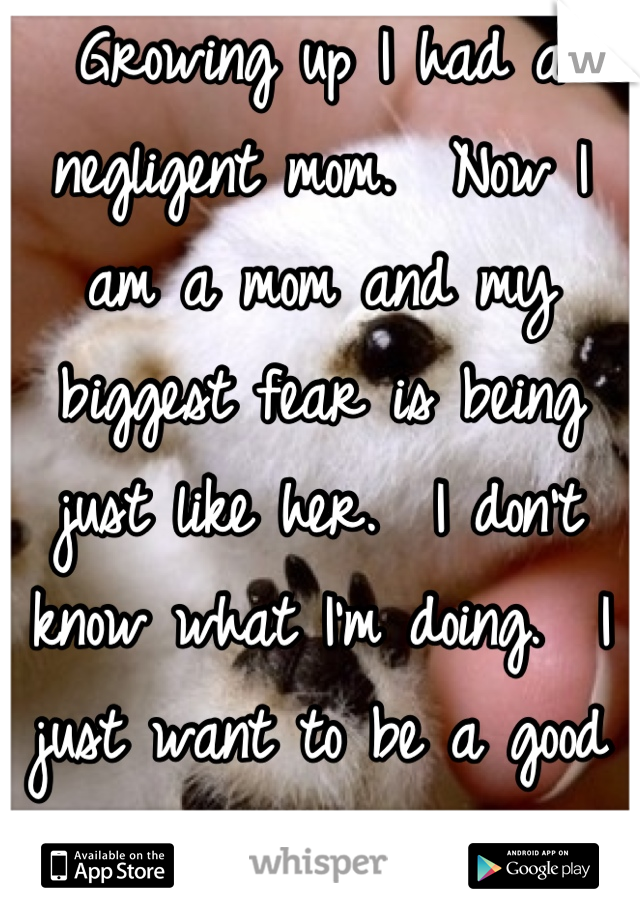 Growing up I had a negligent mom.  Now I am a mom and my biggest fear is being just like her.  I don't know what I'm doing.  I just want to be a good mom.