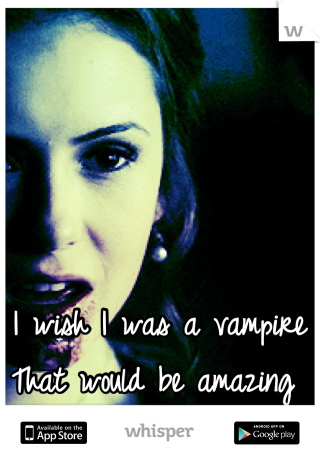 I wish I was a vampire 
That would be amazing 