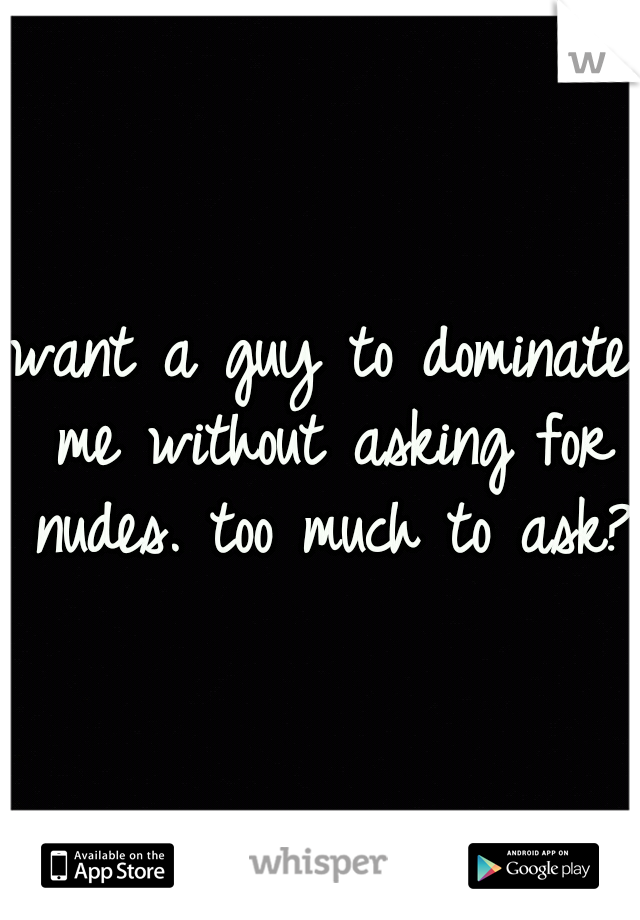 want a guy to dominate me without asking for nudes. too much to ask?!