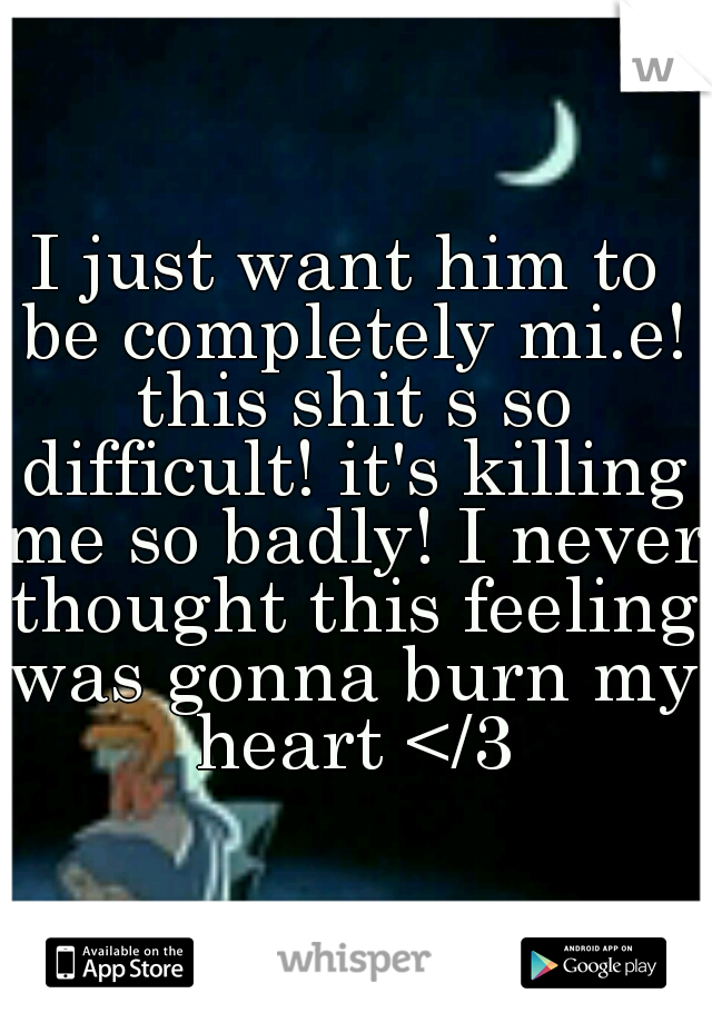 I just want him to be completely mi.e! this shit s so difficult! it's killing me so badly! I never thought this feeling was gonna burn my heart </3