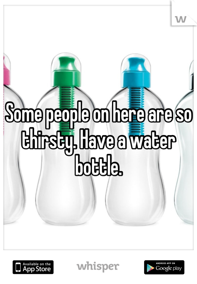 Some people on here are so thirsty. Have a water bottle.