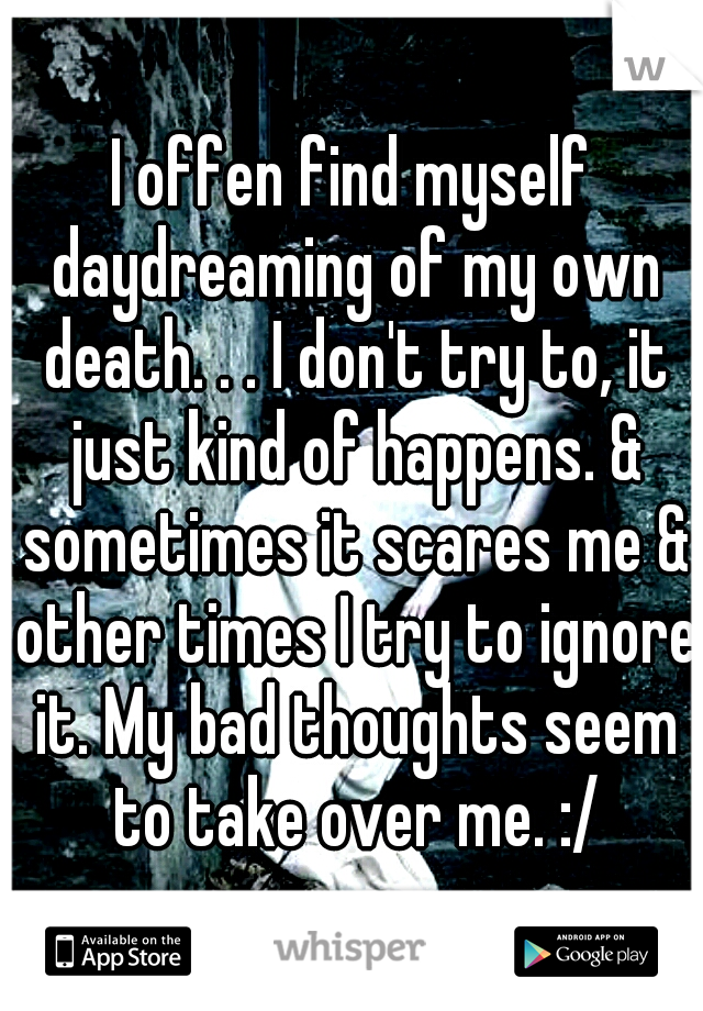 I offen find myself daydreaming of my own death. . . I don't try to, it just kind of happens. & sometimes it scares me & other times I try to ignore it. My bad thoughts seem to take over me. :/
