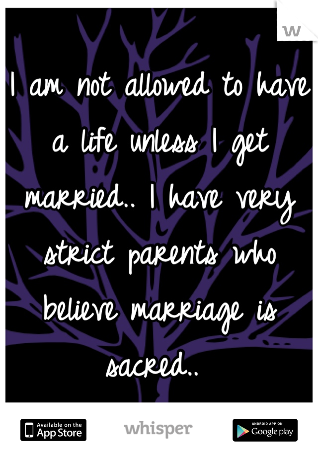 I am not allowed to have a life unless I get married.. I have very strict parents who believe marriage is sacred.. 