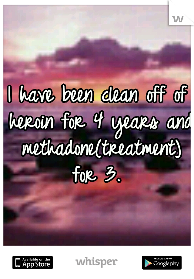 I have been clean off of heroin for 4 years and methadone(treatment) for 3. 