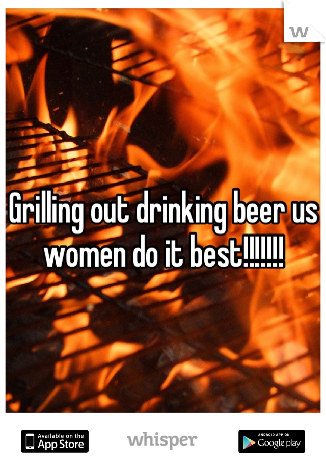 Grilling out drinking beer us women do it best!!!!!!!