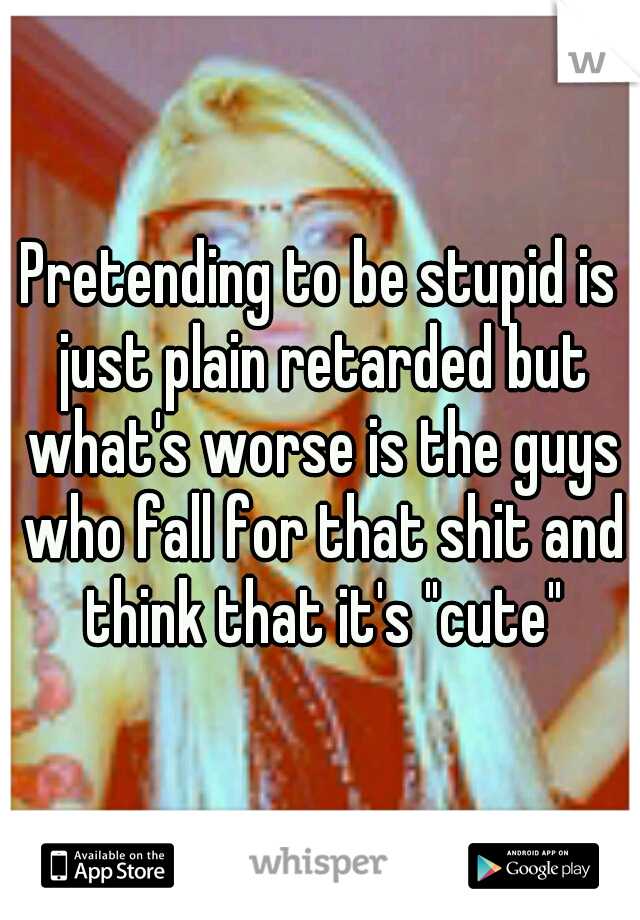 Pretending to be stupid is just plain retarded but what's worse is the guys who fall for that shit and think that it's "cute"
