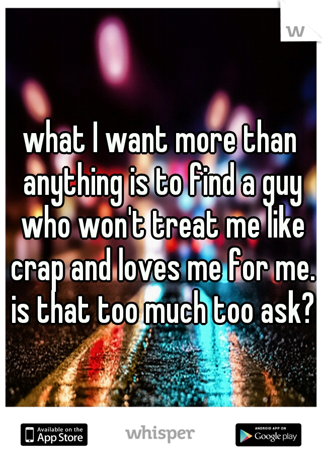 what I want more than anything is to find a guy who won't treat me like crap and loves me for me. is that too much too ask?