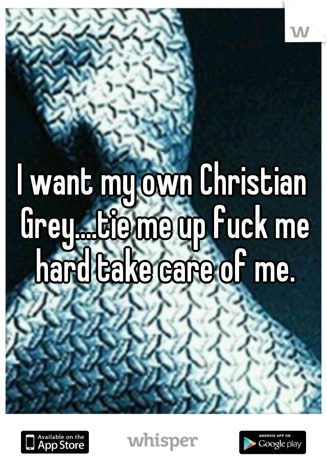 I want my own Christian Grey....tie me up fuck me hard take care of me.