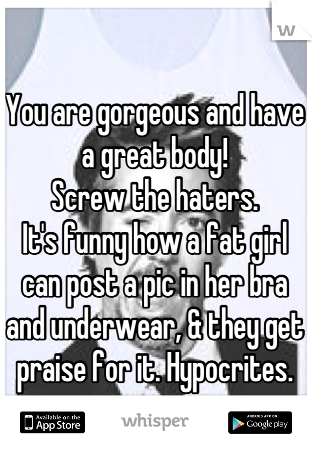 You are gorgeous and have a great body!
Screw the haters.
It's funny how a fat girl can post a pic in her bra and underwear, & they get praise for it. Hypocrites.