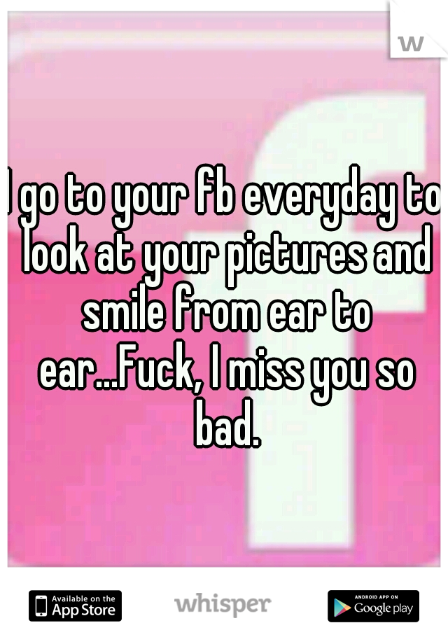 I go to your fb everyday to look at your pictures and smile from ear to ear...Fuck, I miss you so bad.