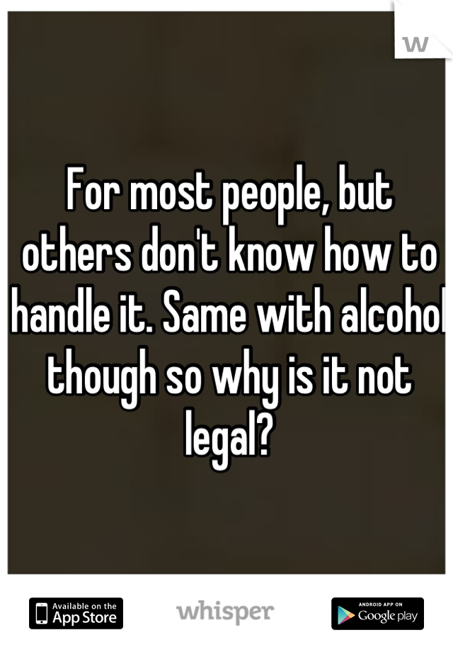 For most people, but others don't know how to handle it. Same with alcohol though so why is it not legal?