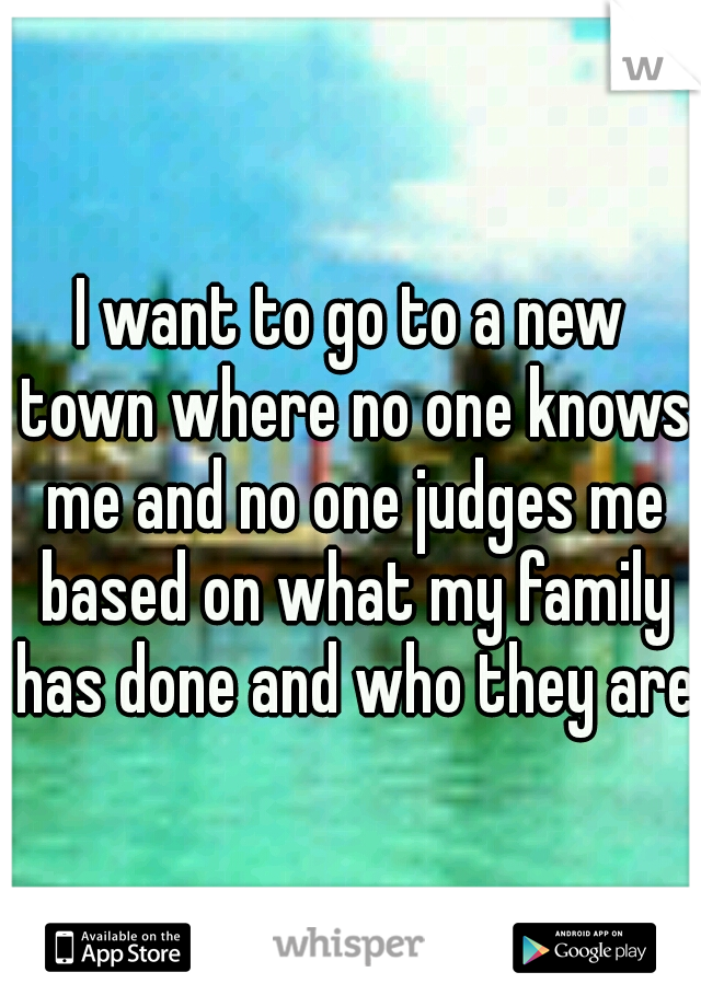 I want to go to a new town where no one knows me and no one judges me based on what my family has done and who they are