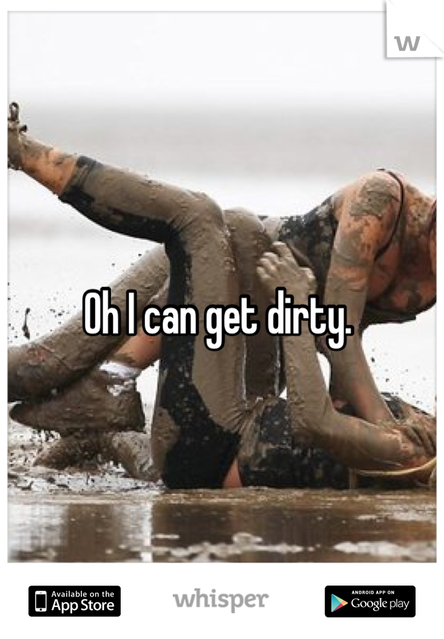 Oh I can get dirty. 