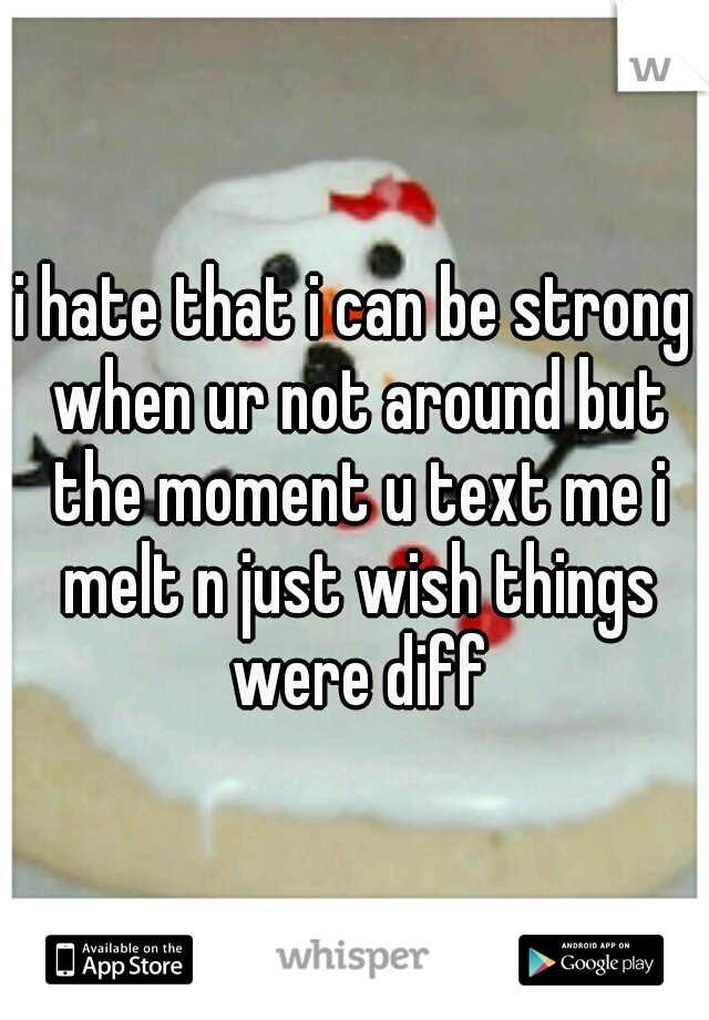 i hate that i can be strong when ur not around but the moment u text me i melt n just wish things were diff