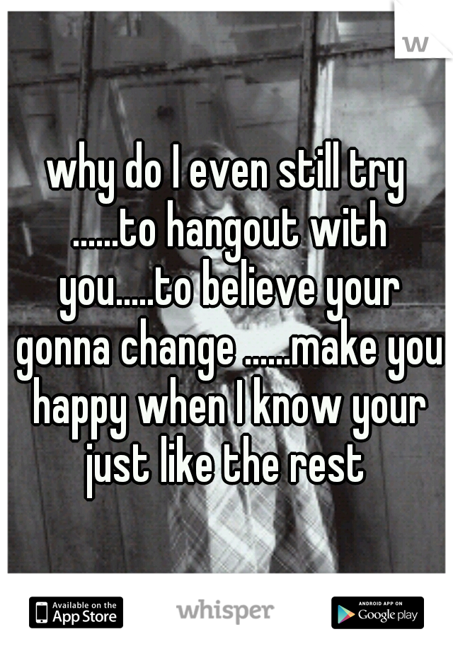 why do I even still try ......to hangout with you.....to believe your gonna change ......make you happy when I know your just like the rest 