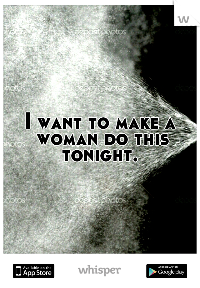 I want to make a woman do this tonight. 