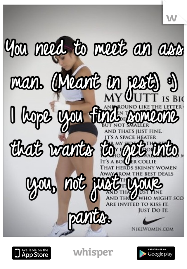 You need to meet an ass man. (Meant in jest) :) 
I hope you find someone that wants to get into you, not just your pants. 