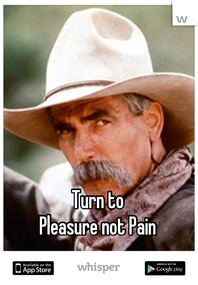 Turn to 
Pleasure not Pain
