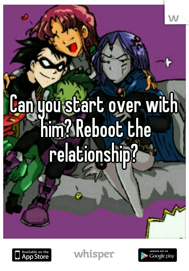 Can you start over with him? Reboot the relationship? 