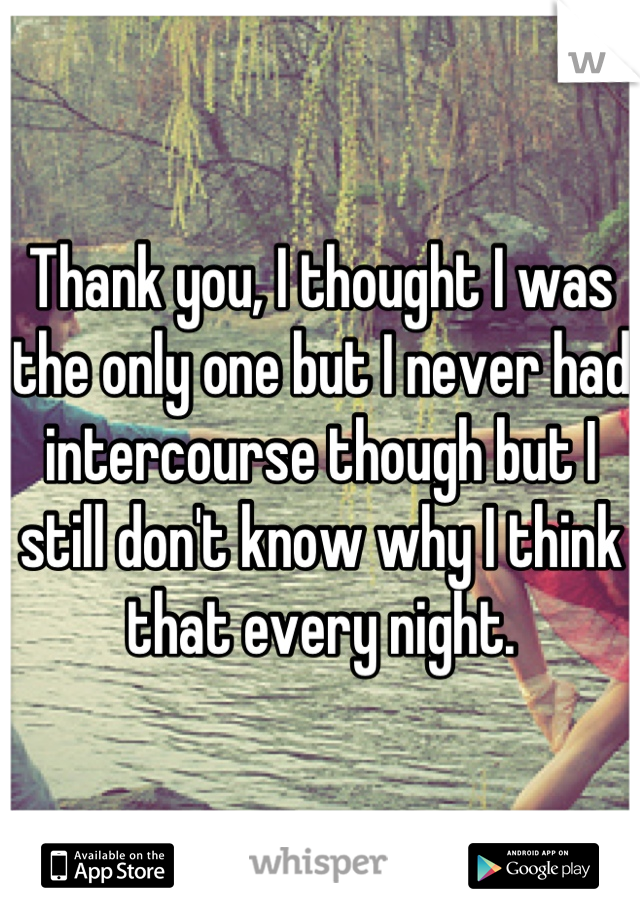 Thank you, I thought I was the only one but I never had intercourse though but I still don't know why I think that every night.