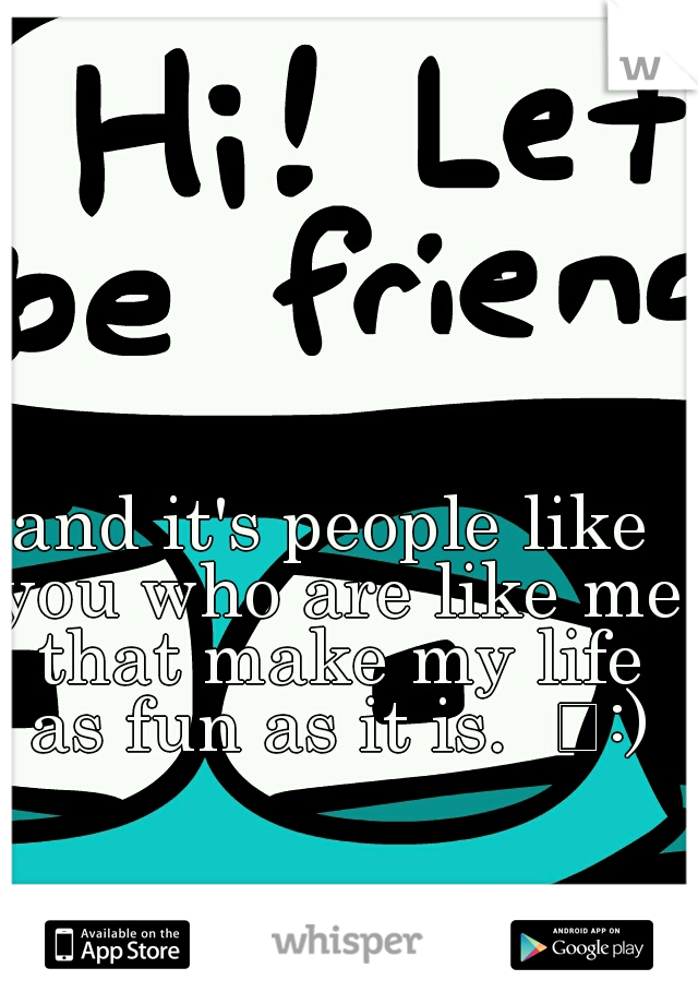 and it's people like you who are like me that make my life as fun as it is.  
:)