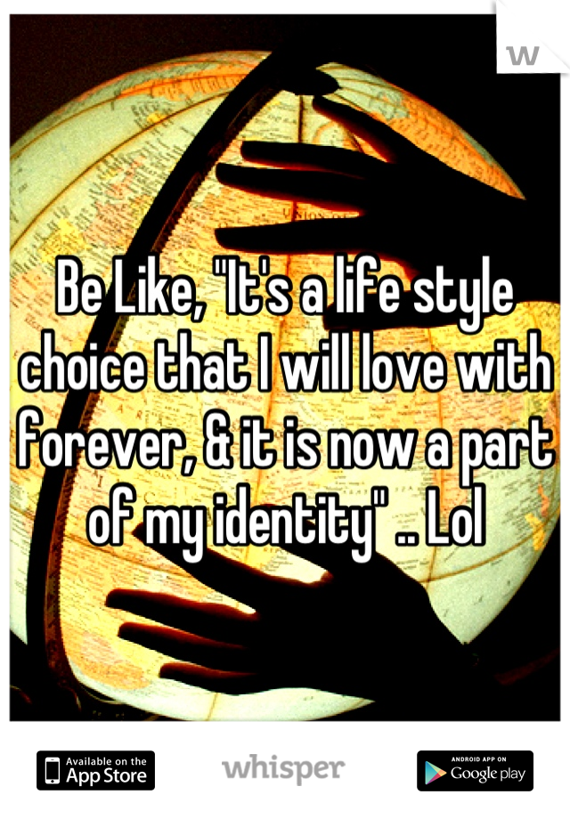 Be Like, "It's a life style choice that I will love with forever, & it is now a part of my identity" .. Lol