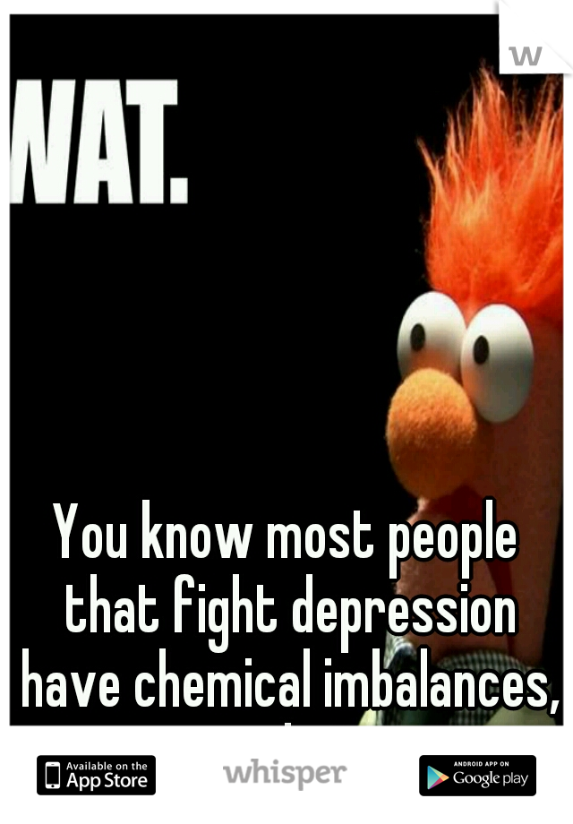 You know most people that fight depression have chemical imbalances, right?