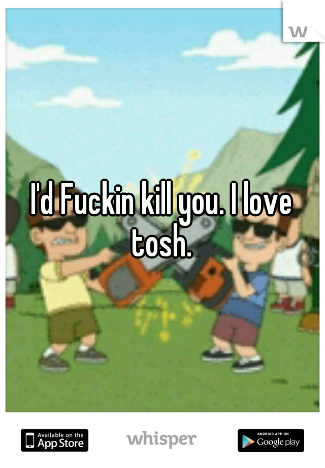 I'd Fuckin kill you. I love tosh. 