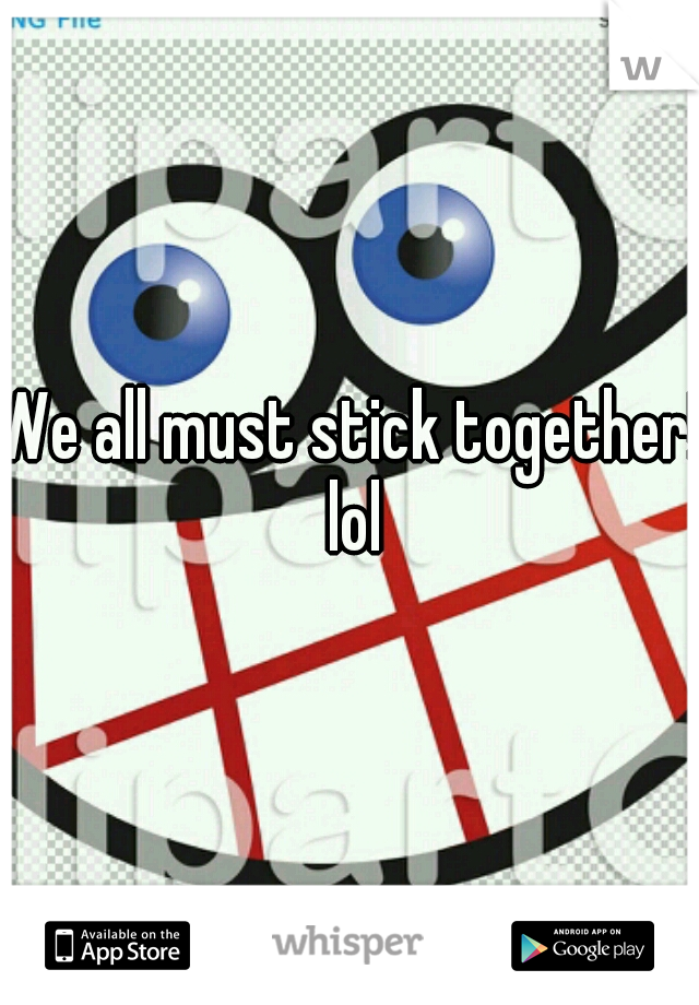 We all must stick together! lol