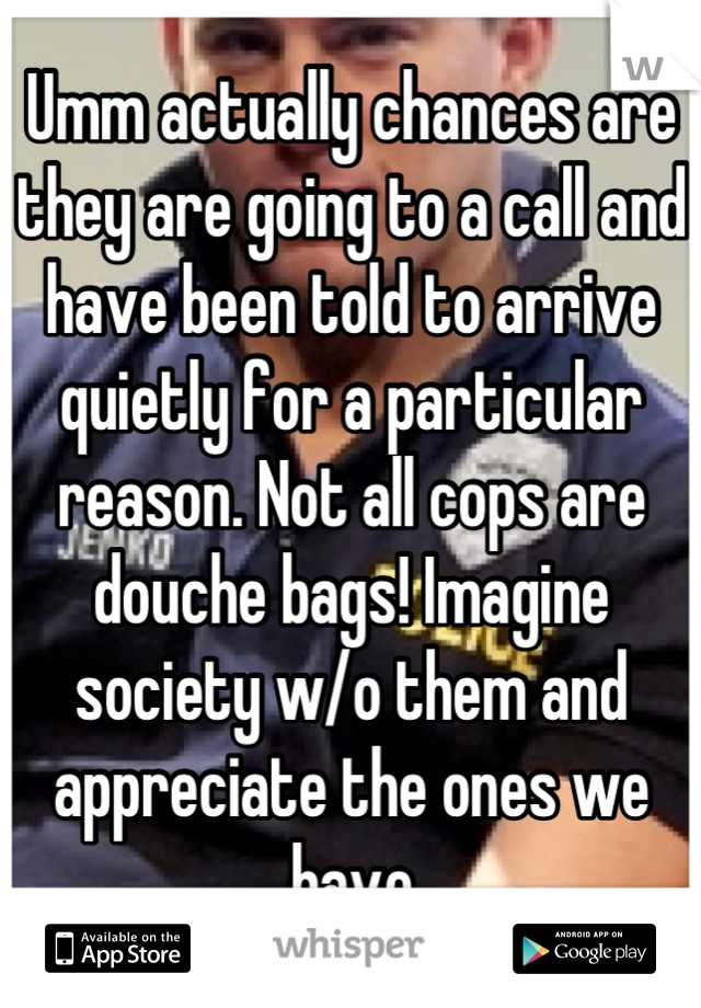 Umm actually chances are they are going to a call and have been told to arrive quietly for a particular reason. Not all cops are douche bags! Imagine society w/o them and appreciate the ones we have